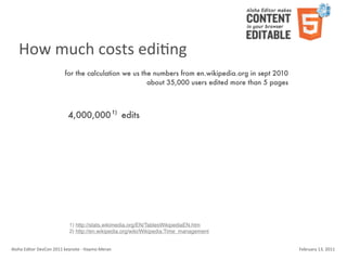 How	
  much	
  costs	
  ediKng
                                    for the calculation we us the numbers from en.wikipedia.org in sept 2010
                                                                about 35,000 users edited more than 5 pages



                                       4,000,000 1) edits




                                        1) http://stats.wikimedia.org/EN/TablesWikipediaEN.htm
                                        2) http://en.wikipedia.org/wiki/Wikipedia:Time_management


Aloha	
  Editor	
  DevCon	
  2011	
  keynote	
  -­‐	
  Haymo	
  Meran                                          February	
  13,	
  2011
 