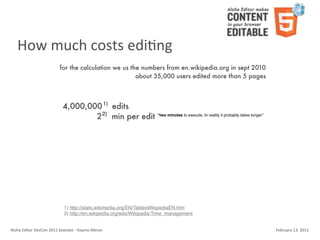 How	
  much	
  costs	
  ediKng
                                    for the calculation we us the numbers from en.wikipedia.org in sept 2010
                                                                about 35,000 users edited more than 5 pages



                                       4,000,000 1) edits
                                               2 2) min per edit “two minutes to execute. In reality it probably takes longer”




                                        1) http://stats.wikimedia.org/EN/TablesWikipediaEN.htm
                                        2) http://en.wikipedia.org/wiki/Wikipedia:Time_management


Aloha	
  Editor	
  DevCon	
  2011	
  keynote	
  -­‐	
  Haymo	
  Meran                                                            February	
  13,	
  2011
 