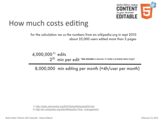 How	
  much	
  costs	
  ediKng
                                    for the calculation we us the numbers from en.wikipedia.org in sept 2010
                                                                about 35,000 users edited more than 5 pages



                                       4,000,000 1) edits
                                               2 2) min per edit “two minutes to execute. In reality it probably takes longer”

                                           8,000,000 min editing per month (≈4h/user per month)




                                        1) http://stats.wikimedia.org/EN/TablesWikipediaEN.htm
                                        2) http://en.wikipedia.org/wiki/Wikipedia:Time_management


Aloha	
  Editor	
  DevCon	
  2011	
  keynote	
  -­‐	
  Haymo	
  Meran                                                            February	
  13,	
  2011
 