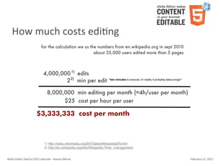 How	
  much	
  costs	
  ediKng
                                    for the calculation we us the numbers from en.wikipedia.org in sept 2010
                                                                about 35,000 users edited more than 5 pages



                                       4,000,000 1) edits
                                               2 2) min per edit “two minutes to execute. In reality it probably takes longer”

                                           8,000,000 min editing per month (≈4h/user per month)
                                                 $25 cost per hour per user

                               $3,333,333 cost per month



                                        1) http://stats.wikimedia.org/EN/TablesWikipediaEN.htm
                                        2) http://en.wikipedia.org/wiki/Wikipedia:Time_management


Aloha	
  Editor	
  DevCon	
  2011	
  keynote	
  -­‐	
  Haymo	
  Meran                                                            February	
  13,	
  2011
 
