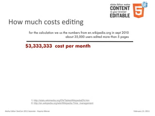 How	
  much	
  costs	
  ediKng
                                    for the calculation we us the numbers from en.wikipedia.org in sept 2010
                                                                about 35,000 users edited more than 5 pages


                               $3,333,333 cost per month




                                        1) http://stats.wikimedia.org/EN/TablesWikipediaEN.htm
                                        2) http://en.wikipedia.org/wiki/Wikipedia:Time_management


Aloha	
  Editor	
  DevCon	
  2011	
  keynote	
  -­‐	
  Haymo	
  Meran                                          February	
  13,	
  2011
 