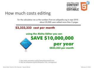 How	
  much	
  costs	
  ediKng
                                    for the calculation we us the numbers from en.wikipedia.org in sept 2010
                                                                about 35,000 users edited more than 5 pages


                               $3,333,333 cost per month

                                                          using the Aloha Editor you can

                                                                        SAVE $10,000,000
                                                                                per year
                                                                                      $833,333 per month




                                        1) http://stats.wikimedia.org/EN/TablesWikipediaEN.htm
                                        2) http://en.wikipedia.org/wiki/Wikipedia:Time_management


Aloha	
  Editor	
  DevCon	
  2011	
  keynote	
  -­‐	
  Haymo	
  Meran                                          February	
  13,	
  2011
 