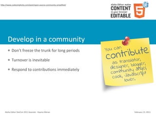 hWp://www.codesimplicity.com/post/open-­‐source-­‐community-­‐simpliﬁed/




        Develop	
  in	
  a	
  community
        l    Don’t	
  freeze	
  the	
  trunk	
  for	
  long	
  periods

        l    Turnover	
  is	
  inevitable

        l    Respond	
  to	
  contribu4ons	
  immediately




    Aloha	
  Editor	
  DevCon	
  2011	
  keynote	
  -­‐	
  Haymo	
  Meran   February	
  13,	
  2011
 