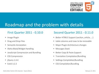Roadmap	
  and	
  the	
  problem	
  with	
  details
          First	
  Quarter	
  2011	
  -­‐	
  0.10.0                      Second	
  Quarter	
  2011	
  -­‐	
  0.11.0
    l    Image	
  Plugin                                               l   Beier	
  HTML5	
  Support	
  (sec4on,	
  ar4cle,	
  ...)
    l    Drag	
  and	
  Drop	
  Files                                  l   table	
  columns	
  and	
  rows	
  to	
  be	
  resizeable
    l    Seman4c	
  Annota4on                                          l   Major	
  Plugin	
  Architecture	
  changes
    l    Aloha	
  Block/Widget	
  Handling                             l   Messages	
  Stack
    l    JavaScript	
  Compression	
  and	
  Bundling                  l   Beier	
  Copy	
  &	
  Paste	
  Support
    l    CSS	
  Compression                                            l   Transla4on	
  Compila4on/Bundling
    l    jQuery	
  1.4.4                                               l   Semngs	
  Compila4on/Bundling
    l    ExtJS	
  3.2.2                                                l   CSS	
  Compila4on/Bundling


Aloha	
  Editor	
  DevCon	
  2011	
  keynote	
  -­‐	
  Haymo	
  Meran                                                       February	
  13,	
  2011
 