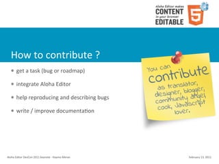 How	
  to	
  contribute	
  ?
    l    get	
  a	
  task	
  (bug	
  or	
  roadmap)

    l    integrate	
  Aloha	
  Editor	
  

    l    help	
  reproducing	
  and	
  describing	
  bugs

    l    write	
  /	
  improve	
  documenta4on




Aloha	
  Editor	
  DevCon	
  2011	
  keynote	
  -­‐	
  Haymo	
  Meran   February	
  13,	
  2011
 