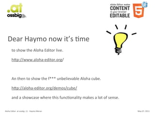 Dear	
  Haymo	
  now	
  it’s	
  Cme
           to	
  show	
  the	
  Aloha	
  Editor	
  live.

           hSp://www.aloha-­‐editor.org/



           An	
  then	
  to	
  show	
  the	
  f***	
  unbelievable	
  Aloha	
  cube.

           hSp://aloha-­‐editor.org/demos/cube/

           and	
  a	
  showcase	
  where	
  this	
  funcConality	
  makes	
  a	
  lot	
  of	
  sense.


Aloha	
  Editor	
  	
  at	
  ossbig	
  .11	
  -­‐	
  Haymo	
  Meran                                     May	
  07,	
  2011
 
