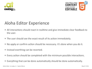 Aloha	
  Editor	
  Experience
    l     All	
  interacCons	
  should	
  react	
  in	
  realCme	
  and	
  give	
  immediate	
  clear	
  feedback	
  to	
  
           the	
  user.	
  

    l     The	
  user	
  should	
  see	
  the	
  exact	
  result	
  of	
  its	
  acCon	
  immediately.

    l     No	
  apply	
  or	
  conﬁrm	
  acCon	
  should	
  be	
  necessary.	
  It's	
  done	
  when	
  you	
  do	
  it.

    l     Instead	
  everthing	
  can	
  be	
  reverted.

    l     Every	
  acCon	
  should	
  be	
  completed	
  with	
  the	
  minimum	
  possible	
  interacCons.

    l     Everything	
  that	
  can	
  be	
  done	
  automaCcally	
  should	
  be	
  done	
  automaCcally.
Aloha	
  Editor	
  	
  at	
  ossbig	
  .11	
  -­‐	
  Haymo	
  Meran                                                    May	
  07,	
  2011
 