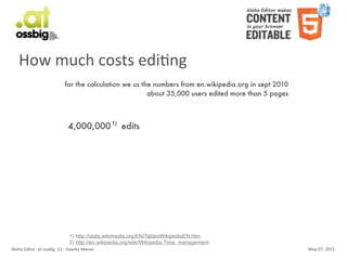 How	
  much	
  costs	
  ediCng
                                           for the calculation we us the numbers from en.wikipedia.org in sept 2010
                                                                       about 35,000 users edited more than 5 pages



                                              4,000,000 1) edits




                                               1) http://stats.wikimedia.org/EN/TablesWikipediaEN.htm
                                               2) http://en.wikipedia.org/wiki/Wikipedia:Time_management
Aloha	
  Editor	
  	
  at	
  ossbig	
  .11	
  -­‐	
  Haymo	
  Meran                                                   May	
  07,	
  2011
 