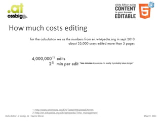 How	
  much	
  costs	
  ediCng
                                           for the calculation we us the numbers from en.wikipedia.org in sept 2010
                                                                       about 35,000 users edited more than 5 pages



                                              4,000,000 1) edits
                                                      2 2) min per edit “two minutes to execute. In reality it probably takes longer”




                                               1) http://stats.wikimedia.org/EN/TablesWikipediaEN.htm
                                               2) http://en.wikipedia.org/wiki/Wikipedia:Time_management
Aloha	
  Editor	
  	
  at	
  ossbig	
  .11	
  -­‐	
  Haymo	
  Meran                                                                     May	
  07,	
  2011
 
