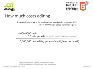 How	
  much	
  costs	
  ediCng
                                           for the calculation we us the numbers from en.wikipedia.org in sept 2010
                                                                       about 35,000 users edited more than 5 pages



                                              4,000,000 1) edits
                                                      2 2) min per edit “two minutes to execute. In reality it probably takes longer”

                                                  8,000,000 min editing per month (≈4h/user per month)




                                               1) http://stats.wikimedia.org/EN/TablesWikipediaEN.htm
                                               2) http://en.wikipedia.org/wiki/Wikipedia:Time_management
Aloha	
  Editor	
  	
  at	
  ossbig	
  .11	
  -­‐	
  Haymo	
  Meran                                                                     May	
  07,	
  2011
 