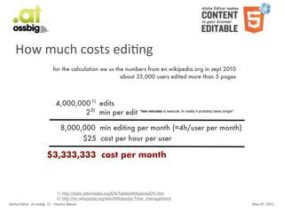 How	
  much	
  costs	
  ediCng
                                           for the calculation we us the numbers from en.wikipedia.org in sept 2010
                                                                       about 35,000 users edited more than 5 pages



                                              4,000,000 1) edits
                                                      2 2) min per edit “two minutes to execute. In reality it probably takes longer”

                                                  8,000,000 min editing per month (≈4h/user per month)
                                                        $25 cost per hour per user

                                     $3,333,333 cost per month



                                               1) http://stats.wikimedia.org/EN/TablesWikipediaEN.htm
                                               2) http://en.wikipedia.org/wiki/Wikipedia:Time_management
Aloha	
  Editor	
  	
  at	
  ossbig	
  .11	
  -­‐	
  Haymo	
  Meran                                                                     May	
  07,	
  2011
 