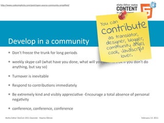 hSp://www.codesimplicity.com/post/open-­‐source-­‐community-­‐simpliﬁed/




        Develop	
  in	
  a	
  community
        l    Don’t	
  freeze	
  the	
  trunk	
  for	
  long	
  periods

        l    weekly	
  skype	
  call	
  (what	
  have	
  you	
  done,	
  what	
  will	
  you	
  do?	
  -­‐	
  It’s	
  ok	
  if	
  you	
  don’t	
  do	
  
              anything,	
  but	
  say	
  so)

        l    Turnover	
  is	
  inevitable

        l    Respond	
  to	
  contribuCons	
  immediately

        l    Be	
  extremely	
  kind	
  and	
  visibly	
  appreciaCve	
  -­‐Encourage	
  a	
  total	
  absence	
  of	
  personal	
  
              negaCvity

        l    conference,	
  conference,	
  conference

    Aloha	
  Editor	
  DevCon	
  2011	
  keynote	
  -­‐	
  Haymo	
  Meran                                                                        February	
  13,	
  2011
 