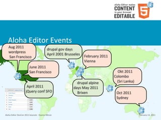 Aloha	
  Editor	
  Events
    Aug	
  2011
                                                             drupal	
  gov	
  days	
  
    wordpress
                                                             April	
  2001	
  Brusseles
    	
  San	
  Francisco                                                                   February	
  2011
                                                                                           Vienna
                                   June	
  2011
                                   San	
  Francisco                                                             Okt	
  2011
                                                                                                              Colombo	
  
                                                                                    drupal	
  alpine	
         (Sri	
  Lanka)
                               April	
  2011	
                                    days	
  May	
  2011	
  
                              jQuery	
  conf	
  SFO                                 Brixen                     Oct	
  2011
                                                                                                               Sydney



Aloha	
  Editor	
  DevCon	
  2011	
  keynote	
  -­‐	
  Haymo	
  Meran                                                           February	
  13,	
  2011
 