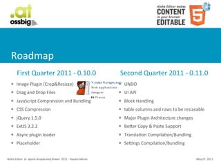 Roadmap
            First	
  Quarter	
  2011	
  -­‐	
  0.10.0                                                   Second	
  Quarter	
  2011	
  -­‐	
  0.11.0
    l     Image	
  Plugin	
  (Crop&Resisze)                                                           l   UNDO
    l     Drag	
  and	
  Drop	
  Files                                                                l   UI	
  API
    l     JavaScript	
  Compression	
  and	
  Bundling                                                l   Block	
  Handling
    l     CSS	
  Compression                                                                          l   table	
  columns	
  and	
  rows	
  to	
  be	
  resizeable
    l     jQuery	
  1.5.0                                                                             l   Major	
  Plugin	
  Architecture	
  changes
    l     ExtJS	
  3.2.2                                                                              l   BeSer	
  Copy	
  &	
  Paste	
  Support
    l     Async	
  plugin	
  loader                                                                   l   TranslaCon	
  CompilaCon/Bundling
    l     Placeholder	
                                                                               l   Sezngs	
  CompilaCon/Bundling


Aloha	
  Editor	
  	
  at	
  	
  alpine	
  drupalcamp	
  Brixen	
  	
  2011	
  -­‐	
  Haymo	
  Meran                                                           May	
  07,	
  2011
 