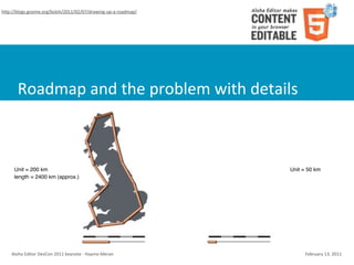 hSp://blogs.gnome.org/bolsh/2011/02/07/drawing-­‐up-­‐a-­‐roadmap/




        Roadmap	
  and	
  the	
  problem	
  with	
  details



      Unit = 200 km                                                         Unit = 50 km
      length = 2400 km (approx.)                                            length = 3400 km




    Aloha	
  Editor	
  DevCon	
  2011	
  keynote	
  -­‐	
  Haymo	
  Meran        February	
  13,	
  2011
 