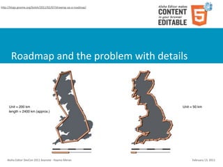 hSp://blogs.gnome.org/bolsh/2011/02/07/drawing-­‐up-­‐a-­‐roadmap/




        Roadmap	
  and	
  the	
  problem	
  with	
  details



      Unit = 200 km                                                         Unit = 50 km
      length = 2400 km (approx.)                                            length = 3400 km




    Aloha	
  Editor	
  DevCon	
  2011	
  keynote	
  -­‐	
  Haymo	
  Meran        February	
  13,	
  2011
 