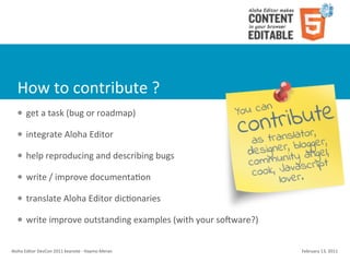 How	
  to	
  contribute	
  ?
    l    get	
  a	
  task	
  (bug	
  or	
  roadmap)

    l    integrate	
  Aloha	
  Editor	
  

    l    help	
  reproducing	
  and	
  describing	
  bugs

    l    write	
  /	
  improve	
  documentaCon

    l    translate	
  Aloha	
  Editor	
  dicConaries	
  

    l    write	
  improve	
  outstanding	
  examples	
  (with	
  your	
  so{ware?)


Aloha	
  Editor	
  DevCon	
  2011	
  keynote	
  -­‐	
  Haymo	
  Meran                 February	
  13,	
  2011
 