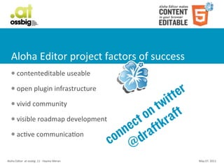 Aloha	
  Editor	
  project	
  factors	
  of	
  success
    l     contenteditable	
  useable
    l     open	
  plugin	
  infrastructure
                                                         itt er
    l     vivid	
  community
                                                      tw ft
    l     visible	
  roadmap	
  development        on ra
                                                  ct ftk
    l     acCve	
  communicaCon                ne ra
                                              on d
                                             c @
Aloha	
  Editor	
  	
  at	
  ossbig	
  .11	
  -­‐	
  Haymo	
  Meran   May	
  07,	
  2011
 