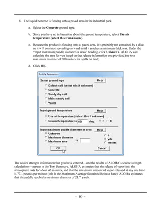 8. The liquid benzene is flowing onto a paved area in the industrial park.
a. Select the Concrete ground type.
b. Since you have no information about the ground temperature, select Use air
temperature (select this if unknown).
c. Because the product is flowing onto a paved area, it is probably not contained by a dike,
so it will continue spreading outward until it reaches a minimum thickness. Under the
“Input maximum puddle diameter or area” heading, click Unknown. ALOHA will
calculate the area for you based on the release information you provided (up to a
maximum diameter of 200 meters for spills on land).
d. Click OK.
The source strength information that you have entered—and the results of ALOHA’s source strength
calculations—appear in the Text Summary. ALOHA estimates that the release of vapor into the
atmosphere lasts for about 46 minutes, and that the maximum amount of vapor released at any one time
is 77.1 pounds per minute (this is the Maximum Average Sustained Release Rate). ALOHA estimates
that the puddle reached a maximum diameter of 21.7 yards.
~ 10 ~
 