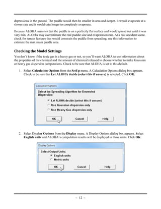 depressions in the ground. The puddle would then be smaller in area and deeper. It would evaporate at a
slower rate and it would take longer to completely evaporate.
Because ALOHA assumes that the puddle is on a perfectly flat surface and would spread out until it was
very thin, ALOHA may overestimate the real puddle size and evaporation rate. At a real accident scene,
check for terrain features that would constrain the puddle from spreading; use this information to
estimate the maximum puddle area.
Checking the Model Settings
You don’t know if the toxic gas is a heavy gas or not, so you’ll want ALOHA to use information about
the properties of the chemical and the amount of chemical released to choose whether to make Gaussian
or heavy gas dispersion computations. Check to be sure that ALOHA is set to this default.
1. Select Calculation Options from the SetUp menu. A Calculation Options dialog box appears.
Check to be sure that Let ALOHA decide (select this if unsure) is selected. Click OK.
2. Select Display Options from the Display menu. A Display Options dialog box appears. Select
English units and ALOHA’s computation results will be displayed in those units. Click OK.
~ 12 ~
 
