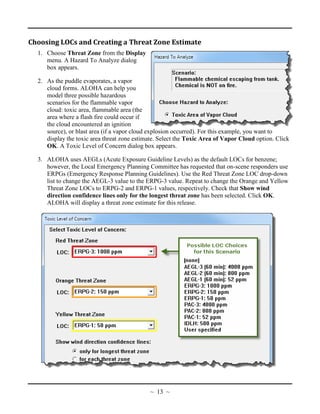 Choosing LOCs and Creating a Threat Zone Estimate
1. Choose Threat Zone from the Display
menu. A Hazard To Analyze dialog
box appears.
2. As the puddle evaporates, a vapor
cloud forms. ALOHA can help you
model three possible hazardous
scenarios for the flammable vapor
cloud: toxic area, flammable area (the
area where a flash fire could occur if
the cloud encountered an ignition
source), or blast area (if a vapor cloud explosion occurred). For this example, you want to
display the toxic area threat zone estimate. Select the Toxic Area of Vapor Cloud option. Click
OK. A Toxic Level of Concern dialog box appears.
3. ALOHA uses AEGLs (Acute Exposure Guideline Levels) as the default LOCs for benzene;
however, the Local Emergency Planning Committee has requested that on-scene responders use
ERPGs (Emergency Response Planning Guidelines). Use the Red Threat Zone LOC drop-down
list to change the AEGL-3 value to the ERPG-3 value. Repeat to change the Orange and Yellow
Threat Zone LOCs to ERPG-2 and ERPG-1 values, respectively. Check that Show wind
direction confidence lines only for the longest threat zone has been selected. Click OK.
ALOHA will display a threat zone estimate for this release.
~ 13 ~
 