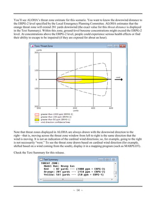 You’ll see ALOHA’s threat zone estimate for this scenario. You want to know the downwind distance to
the ERPG-2 level specified by the Local Emergency Planning Committee. ALOHA estimates that the
orange threat zone will extend 281 yards downwind (the exact value for this threat distance is displayed
in the Text Summary). Within this zone, ground-level benzene concentrations might exceed the ERPG-2
level. At concentrations above the ERPG-2 level, people could experience serious health effects or find
their ability to escape to be impaired (if they are exposed for about an hour).
Note that threat zones displayed in ALOHA are always drawn with the downwind direction to the
right—that is, moving across the threat zone window from left to right is the same direction that the
wind is moving. It is not an indication of the cardinal wind directions; so, for example, going to the right
is not necessarily “west.” To see the threat zone drawn based on cardinal wind direction (for example,
shifted based on a wind coming from the south), display it in a mapping program (such as MARPLOT).
Check the Text Summary for this release.
~ 14 ~
 