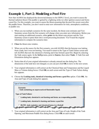 Example 1, Part 2: Modeling a Pool Fire
Now that ALOHA has displayed the downwind distance to the ERPG-2 level, you want to assess the
thermal radiation threat if the puddle is ignited by a lightning strike (or other ignition source) and forms
a pool fire. For this example, you want to assess the threat assuming that the pool fire occurs soon after
the puddle forms. Therefore, you don’t need to enter new information for time, atmospheric conditions,
or puddle size.
1. When you run multiple scenarios for the same incident, the threat zone estimates and Text
Summary screen from the first scenario will change when you enter new information. Before you
start running an additional scenario, either print out the threat zone picture and the Text
Summary screen or paste them into a word processing document. You’ll need the original
information to compare the scenarios later.
2. Close the threat zone window.
3. When you set the source for the first scenario, you told ALOHA that the benzene was leaking
from a tank, but it was not burning. You need to return to the Type of Tank Failure screen and
tell ALOHA that now the chemical is burning and it has formed a pool fire. Begin by selecting
the Tank source again. In the SetUp menu, point to Source, then select Tank. A Tank Size and
Orientation dialog box appears.
4. Notice that all of your original information is already entered into the dialog box. The
dimensions of the tank have not changed, so you can just click OK to move to the next screen.
5. Your original information is still correct on the Chemical State and Temperature and the Liquid
Mass or Volume dialog boxes. Click OK on each screen until the Type of Tank Failure dialog
box appears.
6. Choose the Leaking tank, chemical is burning and forms a pool fire option. Click OK. An
Area and Type of Leak dialog box appears.
7. Your original information is still correct on the Area and Type of Leak, Height of the Tank
Opening, and Maximum Puddle Size dialog boxes. Click OK on each screen.
~ 15 ~
 