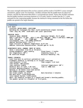 The source strength information that you have entered, and the results of ALOHA’s source strength
calculations, appear in the Text Summary. ALOHA estimates that the puddle burns for about two
minutes, and that the Maximum Burn Rate is 1,610 pounds per minute. Notice that ALOHA estimates
that the puddle reached a maximum diameter of 15.0 yards, which is smaller than the 21.7 yards
estimated for the evaporating puddle, because the chemical is being consumed in the fire before the
puddle can spread to the larger diameter.
~ 16 ~
 