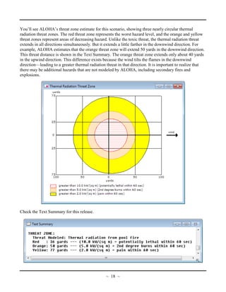 You’ll see ALOHA’s threat zone estimate for this scenario, showing three nearly circular thermal
radiation threat zones. The red threat zone represents the worst hazard level, and the orange and yellow
threat zones represent areas of decreasing hazard. Unlike the toxic threat, the thermal radiation threat
extends in all directions simultaneously. But it extends a little farther in the downwind direction. For
example, ALOHA estimates that the orange threat zone will extend 50 yards in the downwind direction.
This threat distance is shown in the Text Summary. The orange threat zone extends only about 40 yards
in the upwind direction. This difference exists because the wind tilts the flames in the downwind
direction—leading to a greater thermal radiation threat in that direction. It is important to realize that
there may be additional hazards that are not modeled by ALOHA, including secondary fires and
explosions.
Check the Text Summary for this release.
~ 18 ~
 