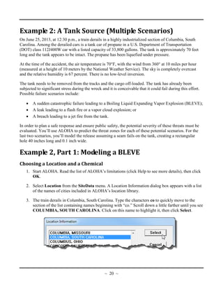Example 2: A Tank Source (Multiple Scenarios)
On June 25, 2013, at 12:30 p.m., a train derails in a highly industrialized section of Columbia, South
Carolina. Among the derailed cars is a tank car of propane in a U.S. Department of Transportation
(DOT) class 112J400W car with a listed capacity of 33,800 gallons. The tank is approximately 70 feet
long and the tank appears to be intact. The propane has been liquefied under pressure.
At the time of the accident, the air temperature is 70°F, with the wind from 360° at 10 miles per hour
(measured at a height of 10 meters by the National Weather Service). The sky is completely overcast
and the relative humidity is 67 percent. There is no low-level inversion.
The tank needs to be removed from the tracks and the cargo off-loaded. The tank has already been
subjected to significant stress during the wreck and it is conceivable that it could fail during this effort.
Possible failure scenarios include:
• A sudden catastrophic failure leading to a Boiling Liquid Expanding Vapor Explosion (BLEVE);
• A leak leading to a flash fire or a vapor cloud explosion; or
• A breach leading to a jet fire from the tank.
In order to plan a safe response and ensure public safety, the potential severity of these threats must be
evaluated. You’ll use ALOHA to predict the threat zones for each of these potential scenarios. For the
last two scenarios, you’ll model the release assuming a seam fails on the tank, creating a rectangular
hole 40 inches long and 0.1 inch wide.
Example 2, Part 1: Modeling a BLEVE
Choosing a Location and a Chemical
1. Start ALOHA. Read the list of ALOHA’s limitations (click Help to see more details), then click
OK.
2. Select Location from the SiteData menu. A Location Information dialog box appears with a list
of the names of cities included in ALOHA’s location library.
3. The train derails in Columbia, South Carolina. Type the characters co to quickly move to the
section of the list containing names beginning with “co.” Scroll down a little farther until you see
COLUMBIA, SOUTH CAROLINA. Click on this name to highlight it, then click Select.
~ 20 ~
 