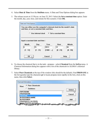 4. Select Date & Time from the SiteData menu. A Date and Time Options dialog box appears.
5. The release occurs at 12:30 p.m. on June 25, 2013. Select the Set a constant time option. Enter
the month, day, year, hour, and minute for this scenario. Click OK.
6. To choose the chemical that is in the tank—propane—select Chemical from the SetUp menu. A
Chemical Information dialog box appears with a list of the chemicals in ALOHA’s chemical
library.
7. Select Pure Chemicals at the top of the window (this should be the default). Find PROPANE in
the list (quickly type the characters pr to locate propane more rapidly in the list), click on this
name, then click Select.
~ 21 ~
 
