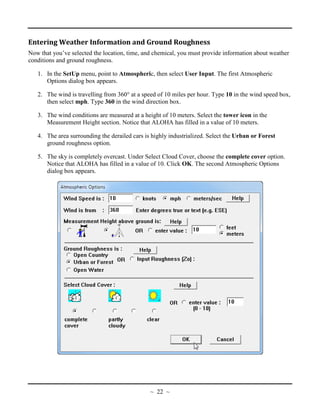 Entering Weather Information and Ground Roughness
Now that you’ve selected the location, time, and chemical, you must provide information about weather
conditions and ground roughness.
1. In the SetUp menu, point to Atmospheric, then select User Input. The first Atmospheric
Options dialog box appears.
2. The wind is travelling from 360° at a speed of 10 miles per hour. Type 10 in the wind speed box,
then select mph. Type 360 in the wind direction box.
3. The wind conditions are measured at a height of 10 meters. Select the tower icon in the
Measurement Height section. Notice that ALOHA has filled in a value of 10 meters.
4. The area surrounding the derailed cars is highly industrialized. Select the Urban or Forest
ground roughness option.
5. The sky is completely overcast. Under Select Cloud Cover, choose the complete cover option.
Notice that ALOHA has filled in a value of 10. Click OK. The second Atmospheric Options
dialog box appears.
~ 22 ~
 