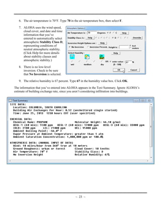 6. The air temperature is 70°F. Type 70 in the air temperature box, then select F.
7. ALOHA uses the wind speed,
cloud cover, and date and time
information that you’ve
entered to automatically select
atmospheric Stability Class D,
representing conditions of
neutral atmospheric stability.
(Click Help for more details
about stability classes and
atmospheric stability.)
8. There is no low-level
inversion. Check to be sure
that No Inversion is selected.
9. The relative humidity is 67 percent. Type 67 in the humidity value box. Click OK.
The information that you’ve entered into ALOHA appears in the Text Summary. Ignore ALOHA’s
estimate of building exchange rate, since you aren’t considering infiltration into buildings.
~ 23 ~
 