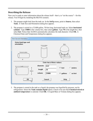 Describing the Release
Now you’re ready to enter information about the release itself—that is, to “set the source”—for this
release. You’ll begin by modeling the BLEVE scenario.
1. The propane might leak from the tank car. In the SetUp menu, point to Source, then select
Tank. A Tank Size and Orientation dialog box appears.
2. The propane is stored in a 33,800-gallon, 70-foot long, horizontal tank car. Select horizontal
cylinder. Type 33800 in the volume box, then select gallons. Type 70 in the length box, then
select feet. Notice that ALOHA automatically calculates the tank diameter. Click OK. A
Chemical State and Temperature dialog box appears.
3. The propane is stored in the tank as a liquid; the propane was liquefied by pressure, not by
refrigeration. Select the Tank contains liquid option. Check to be sure that Chemical stored at
ambient temperature is selected. Click OK. A Liquid Mass or Volume dialog box appears.
~ 24 ~
 