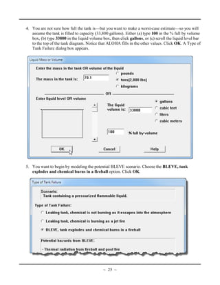 4. You are not sure how full the tank is—but you want to make a worst-case estimate—so you will
assume the tank is filled to capacity (33,800 gallons). Either (a) type 100 in the % full by volume
box, (b) type 33800 in the liquid volume box, then click gallons, or (c) scroll the liquid level bar
to the top of the tank diagram. Notice that ALOHA fills in the other values. Click OK. A Type of
Tank Failure dialog box appears.
5. You want to begin by modeling the potential BLEVE scenario. Choose the BLEVE, tank
explodes and chemical burns in a fireball option. Click OK.
~ 25 ~
 
