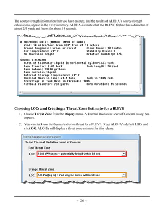 The source strength information that you have entered, and the results of ALOHA’s source strength
calculations, appear in the Text Summary. ALOHA estimates that the BLEVE fireball has a diameter of
about 253 yards and burns for about 14 seconds.
Choosing LOCs and Creating a Threat Zone Estimate for a BLEVE
1. Choose Threat Zone from the Display menu. A Thermal Radiation Level of Concern dialog box
appears.
2. You want to know the thermal radiation threat for a BLEVE. Keep ALOHA’s default LOCs and
click OK. ALOHA will display a threat zone estimate for this release.
~ 26 ~
 