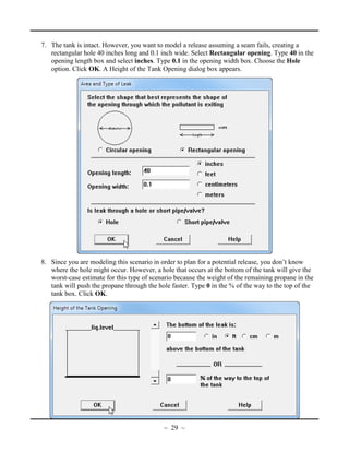 7. The tank is intact. However, you want to model a release assuming a seam fails, creating a
rectangular hole 40 inches long and 0.1 inch wide. Select Rectangular opening. Type 40 in the
opening length box and select inches. Type 0.1 in the opening width box. Choose the Hole
option. Click OK. A Height of the Tank Opening dialog box appears.
8. Since you are modeling this scenario in order to plan for a potential release, you don’t know
where the hole might occur. However, a hole that occurs at the bottom of the tank will give the
worst-case estimate for this type of scenario because the weight of the remaining propane in the
tank will push the propane through the hole faster. Type 0 in the % of the way to the top of the
tank box. Click OK.
~ 29 ~
 