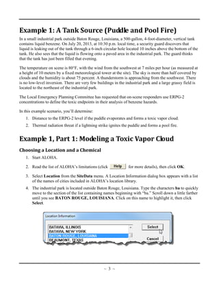 Example 1: A Tank Source (Puddle and Pool Fire)
In a small industrial park outside Baton Rouge, Louisiana, a 500-gallon, 4-foot-diameter, vertical tank
contains liquid benzene. On July 20, 2013, at 10:30 p.m. local time, a security guard discovers that
liquid is leaking out of the tank through a 6-inch circular hole located 10 inches above the bottom of the
tank. He also sees that the liquid is flowing onto a paved area in the industrial park. The guard thinks
that the tank has just been filled that evening.
The temperature on scene is 80°F, with the wind from the southwest at 7 miles per hour (as measured at
a height of 10 meters by a fixed meteorological tower at the site). The sky is more than half covered by
clouds and the humidity is about 75 percent. A thunderstorm is approaching from the southwest. There
is no low-level inversion. There are very few buildings in the industrial park and a large grassy field is
located to the northeast of the industrial park.
The Local Emergency Planning Committee has requested that on-scene responders use ERPG-2
concentrations to define the toxic endpoints in their analysis of benzene hazards.
In this example scenario, you’ll determine:
1. Distance to the ERPG-2 level if the puddle evaporates and forms a toxic vapor cloud.
2. Thermal radiation threat if a lightning strike ignites the puddle and forms a pool fire.
Example 1, Part 1: Modeling a Toxic Vapor Cloud
Choosing a Location and a Chemical
1. Start ALOHA.
2. Read the list of ALOHA’s limitations (click for more details), then click OK.
3. Select Location from the SiteData menu. A Location Information dialog box appears with a list
of the names of cities included in ALOHA’s location library.
4. The industrial park is located outside Baton Rouge, Louisiana. Type the characters ba to quickly
move to the section of the list containing names beginning with “ba.” Scroll down a little farther
until you see BATON ROUGE, LOUISIANA. Click on this name to highlight it, then click
Select.
~ 3 ~
 