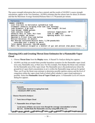 The source strength information that you have entered, and the results of ALOHA’s source strength
calculations, appear in the Text Summary. ALOHA estimates that the release lasts for about 26 minutes
and that the Maximum Average Sustained Release Rate is 5,730 pounds per minute.
Choosing LOCs and Creating Threat Zone Estimates for a Flammable Vapor
Cloud
1. Choose Threat Zone from the Display menu. A Hazard To Analyze dialog box appears.
2. ALOHA can help you model three possible hazardous scenarios for the flammable vapor cloud:
toxic area, flammable area, or blast area. For this example, first display the threat zone estimate
for the flammable area of the vapor cloud. The flammable area is the predicted area where the
ground-level vapor (fuel) concentration in air is within the flammable range and can be ignited.
Then, you’ll use the threat zone estimate to determine possible ignition sources and the level of
congestion within the vapor cloud, both of which affect whether a vapor cloud explosion is
possible. Select the Flammable Area of Vapor Cloud option. A Flammable Level of Concern
dialog box appears.
~ 30 ~
 
