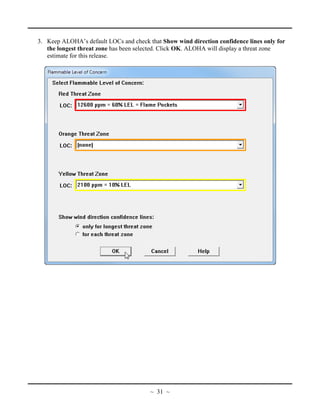 3. Keep ALOHA’s default LOCs and check that Show wind direction confidence lines only for
the longest threat zone has been selected. Click OK. ALOHA will display a threat zone
estimate for this release.
~ 31 ~
 