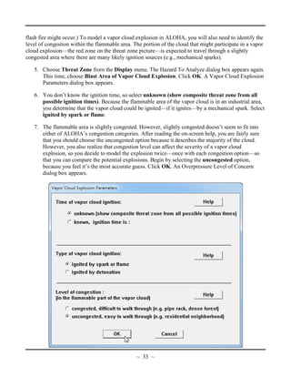 flash fire might occur.) To model a vapor cloud explosion in ALOHA, you will also need to identify the
level of congestion within the flammable area. The portion of the cloud that might participate in a vapor
cloud explosion—the red zone on the threat zone picture—is expected to travel through a slightly
congested area where there are many likely ignition sources (e.g., mechanical sparks).
5. Choose Threat Zone from the Display menu. The Hazard To Analyze dialog box appears again.
This time, choose Blast Area of Vapor Cloud Explosion. Click OK. A Vapor Cloud Explosion
Parameters dialog box appears.
6. You don’t know the ignition time, so select unknown (show composite threat zone from all
possible ignition times). Because the flammable area of the vapor cloud is in an industrial area,
you determine that the vapor cloud could be ignited—if it ignites—by a mechanical spark. Select
ignited by spark or flame.
7. The flammable area is slightly congested. However, slightly congested doesn’t seem to fit into
either of ALOHA’s congestion categories. After reading the on-screen help, you are fairly sure
that you should choose the uncongested option because it describes the majority of the cloud.
However, you also realize that congestion level can affect the severity of a vapor cloud
explosion, so you decide to model the explosion twice—once with each congestion option—so
that you can compare the potential explosions. Begin by selecting the uncongested option,
because you feel it’s the most accurate guess. Click OK. An Overpressure Level of Concern
dialog box appears.
~ 33 ~
 