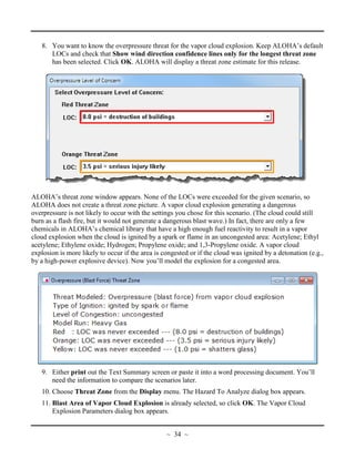 8. You want to know the overpressure threat for the vapor cloud explosion. Keep ALOHA’s default
LOCs and check that Show wind direction confidence lines only for the longest threat zone
has been selected. Click OK. ALOHA will display a threat zone estimate for this release.
ALOHA’s threat zone window appears. None of the LOCs were exceeded for the given scenario, so
ALOHA does not create a threat zone picture. A vapor cloud explosion generating a dangerous
overpressure is not likely to occur with the settings you chose for this scenario. (The cloud could still
burn as a flash fire, but it would not generate a dangerous blast wave.) In fact, there are only a few
chemicals in ALOHA’s chemical library that have a high enough fuel reactivity to result in a vapor
cloud explosion when the cloud is ignited by a spark or flame in an uncongested area: Acetylene; Ethyl
acetylene; Ethylene oxide; Hydrogen; Propylene oxide; and 1,3-Propylene oxide. A vapor cloud
explosion is more likely to occur if the area is congested or if the cloud was ignited by a detonation (e.g.,
by a high-power explosive device). Now you’ll model the explosion for a congested area.
9. Either print out the Text Summary screen or paste it into a word processing document. You’ll
need the information to compare the scenarios later.
10. Choose Threat Zone from the Display menu. The Hazard To Analyze dialog box appears.
11. Blast Area of Vapor Cloud Explosion is already selected, so click OK. The Vapor Cloud
Explosion Parameters dialog box appears.
~ 34 ~
 