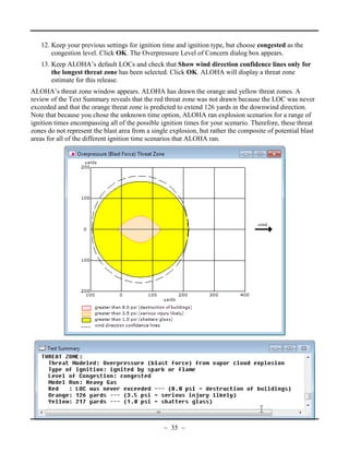 12. Keep your previous settings for ignition time and ignition type, but choose congested as the
congestion level. Click OK. The Overpressure Level of Concern dialog box appears.
13. Keep ALOHA’s default LOCs and check that Show wind direction confidence lines only for
the longest threat zone has been selected. Click OK. ALOHA will display a threat zone
estimate for this release.
ALOHA’s threat zone window appears. ALOHA has drawn the orange and yellow threat zones. A
review of the Text Summary reveals that the red threat zone was not drawn because the LOC was never
exceeded and that the orange threat zone is predicted to extend 126 yards in the downwind direction.
Note that because you chose the unknown time option, ALOHA ran explosion scenarios for a range of
ignition times encompassing all of the possible ignition times for your scenario. Therefore, these threat
zones do not represent the blast area from a single explosion, but rather the composite of potential blast
areas for all of the different ignition time scenarios that ALOHA ran.
~ 35 ~
 