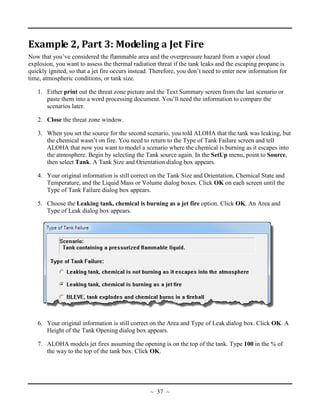 Example 2, Part 3: Modeling a Jet Fire
Now that you’ve considered the flammable area and the overpressure hazard from a vapor cloud
explosion, you want to assess the thermal radiation threat if the tank leaks and the escaping propane is
quickly ignited, so that a jet fire occurs instead. Therefore, you don’t need to enter new information for
time, atmospheric conditions, or tank size.
1. Either print out the threat zone picture and the Text Summary screen from the last scenario or
paste them into a word processing document. You’ll need the information to compare the
scenarios later.
2. Close the threat zone window.
3. When you set the source for the second scenario, you told ALOHA that the tank was leaking, but
the chemical wasn’t on fire. You need to return to the Type of Tank Failure screen and tell
ALOHA that now you want to model a scenario where the chemical is burning as it escapes into
the atmosphere. Begin by selecting the Tank source again. In the SetUp menu, point to Source,
then select Tank. A Tank Size and Orientation dialog box appears.
4. Your original information is still correct on the Tank Size and Orientation, Chemical State and
Temperature, and the Liquid Mass or Volume dialog boxes. Click OK on each screen until the
Type of Tank Failure dialog box appears.
5. Choose the Leaking tank, chemical is burning as a jet fire option. Click OK. An Area and
Type of Leak dialog box appears.
6. Your original information is still correct on the Area and Type of Leak dialog box. Click OK. A
Height of the Tank Opening dialog box appears.
7. ALOHA models jet fires assuming the opening is on the top of the tank. Type 100 in the % of
the way to the top of the tank box. Click OK.
~ 37 ~
 