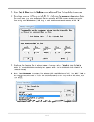 5. Select Date & Time from the SiteData menu. A Date and Time Options dialog box appears.
6. The release occurs at 10:30 p.m. on July 20, 2013. Select the Set a constant time option. Enter
the month, day, year, hour, and minute for this scenario. ALOHA requires you to convert the
time of day into 24-hour time (click Help to learn how to convert time values). Click OK.
7. To choose the chemical that is being released—benzene—select Chemical from the SetUp
menu. A Chemical Information dialog box appears with a list of the chemicals in ALOHA’s
chemical library.
8. Select Pure Chemicals at the top of the window (this should be the default). Find BENZENE in
the list (type the character b to locate benzene more rapidly in the list), click on this name, then
click Select.
~ 4 ~
 