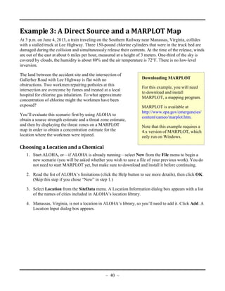 Downloading MARPLOT
For this example, you will need
to download and install
MARPLOT, a mapping program.
MARPLOT is available at
http://www.epa.gov/emergencies/
content/cameo/marplot.htm.
Note that this example requires a
4.x version of MARPLOT, which
only run on Windows.
Example 3: A Direct Source and a MARPLOT Map
At 3 p.m. on June 4, 2013, a train traveling on the Southern Railway near Manassas, Virginia, collides
with a stalled truck at Lee Highway. Three 150-pound chlorine cylinders that were in the truck bed are
damaged during the collision and simultaneously release their contents. At the time of the release, winds
are out of the east at about 6 miles per hour, measured at a height of 3 meters. One-third of the sky is
covered by clouds, the humidity is about 80% and the air temperature is 72°F. There is no low-level
inversion.
The land between the accident site and the intersection of
Gallerher Road with Lee Highway is flat with no
obstructions. Two workmen repairing potholes at this
intersection are overcome by fumes and treated at a local
hospital for chlorine gas inhalation. To what approximate
concentration of chlorine might the workmen have been
exposed?
You’ll evaluate this scenario first by using ALOHA to
obtain a source strength estimate and a threat zone estimate,
and then by displaying the threat zones on a MARPLOT
map in order to obtain a concentration estimate for the
location where the workmen were injured.
Choosing a Location and a Chemical
1. Start ALOHA, or—if ALOHA is already running—select New from the File menu to begin a
new scenario (you will be asked whether you wish to save a file of your previous work). You do
not need to start MARPLOT yet, but make sure to download and install it before continuing.
2. Read the list of ALOHA’s limitations (click the Help button to see more details), then click OK.
(Skip this step if you chose “New” in step 1.)
3. Select Location from the SiteData menu. A Location Information dialog box appears with a list
of the names of cities included in ALOHA’s location library.
4. Manassas, Virginia, is not a location in ALOHA’s library, so you’ll need to add it. Click Add. A
Location Input dialog box appears.
~ 40 ~
 