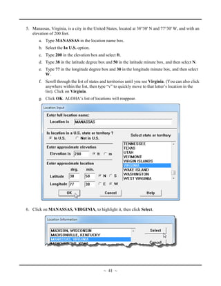 5. Manassas, Virginia, is a city in the United States, located at 38°50' N and 77°30' W, and with an
elevation of 200 feet.
a. Type MANASSAS in the location name box.
b. Select the In U.S. option.
c. Type 200 in the elevation box and select ft.
d. Type 38 in the latitude degree box and 50 in the latitude minute box, and then select N.
e. Type 77 in the longitude degree box and 30 in the longitude minute box, and then select
W.
f. Scroll through the list of states and territories until you see Virginia. (You can also click
anywhere within the list, then type “v” to quickly move to that letter’s location in the
list). Click on Virginia.
g. Click OK. ALOHA’s list of locations will reappear.
6. Click on MANASSAS, VIRGINIA, to highlight it, then click Select.
~ 41 ~
 