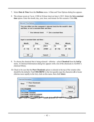 7. Select Date & Time from the SiteData menu. A Date and Time Options dialog box appears.
8. The release occurs at 3 p.m. (1500 in 24-hour time) on June 4, 2013. Select the Set a constant
time option. Enter the month, day, year, hour, and minute for this scenario. Click OK.
9. To choose the chemical that is being released—chlorine—select Chemical from the SetUp
menu. A Chemical Information dialog box appears with a list of the chemicals in ALOHA’s
chemical library.
10. Check to be sure that the Pure Chemicals option is selected at the top of the window (this
should be the default). Find CHLORINE in the list (quickly type the characters ch to locate
chlorine more rapidly in the list), click on this name, then click Select.
~ 42 ~
 