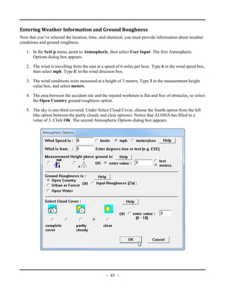 Entering Weather Information and Ground Roughness
Now that you’ve selected the location, time, and chemical, you must provide information about weather
conditions and ground roughness.
1. In the SetUp menu, point to Atmospheric, then select User Input. The first Atmospheric
Options dialog box appears.
2. The wind is travelling from the east at a speed of 6 miles per hour. Type 6 in the wind speed box,
then select mph. Type E in the wind direction box.
3. The wind conditions were measured at a height of 3 meters. Type 3 in the measurement height
value box, and select meters.
4. The area between the accident site and the injured workmen is flat and free of obstacles, so select
the Open Country ground roughness option.
5. The sky is one-third covered. Under Select Cloud Cover, choose the fourth option from the left
(the option between the partly cloudy and clear options). Notice that ALOHA has filled in a
value of 3. Click OK. The second Atmospheric Options dialog box appears.
~ 43 ~
 