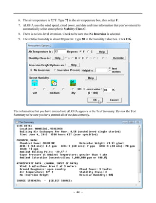 6. The air temperature is 72°F. Type 72 in the air temperature box, then select F.
7. ALOHA uses the wind speed, cloud cover, and date and time information that you’ve entered to
automatically select atmospheric Stability Class C.
8. There is no low-level inversion. Check to be sure that No Inversion is selected.
9. The relative humidity is about 80 percent. Type 80 in the humidity value box. Click OK.
The information that you have entered into ALOHA appears in the Text Summary. Review the Text
Summary to be sure you have entered all of the data correctly.
~ 44 ~
 